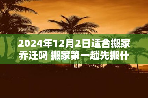 2025年12月2日适合搬家乔迁吗 搬家第一趟先搬什么
