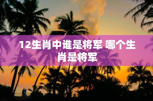 12生肖中谁是将军 哪个生肖是将军
