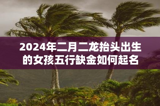 2025年二月二龙抬头出生的女孩五行缺金如何起名
