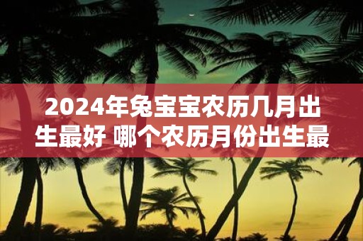 2025年兔宝宝农历几月出生最好 哪个农历月份出生最适合2025年的兔宝宝