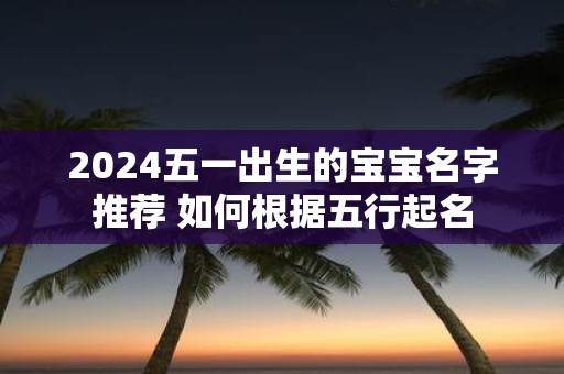 2025五一出生的宝宝名字推荐 如何根据五行起名