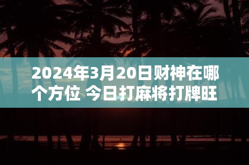 2025年3月20日财神在哪个方位 今日打麻将打牌旺运方位