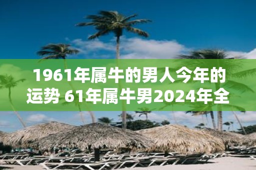 1961年属牛的男人今年的运势 61年属牛男2025年全年运气如何