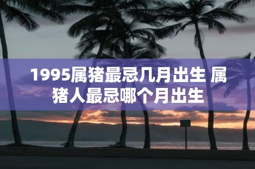1995属猪最忌几月出生 属猪人最忌哪个月出生