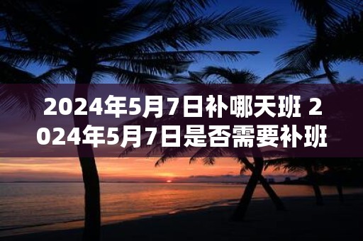 2025年5月7日补哪天班 2025年5月7日是否需要补班