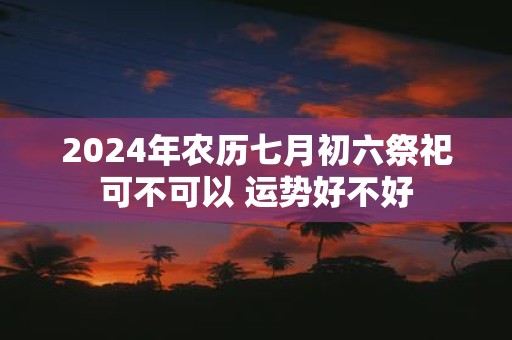 2025年农历七月初六祭祀可不可以 运势好不好