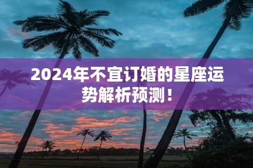 2025年不宜订婚的星座运势解析预测！