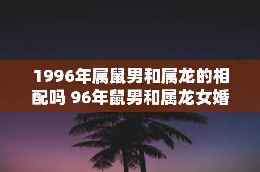 1996年属鼠男和属龙的相配吗 96年鼠男和属龙女婚姻运势怎样