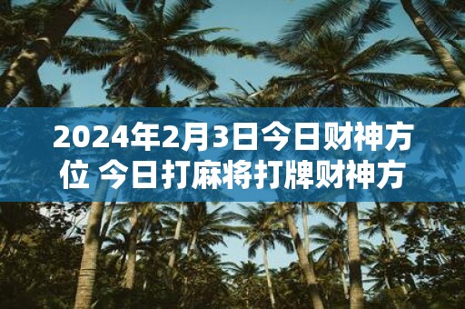 2025年2月3日今日财神方位 今日打麻将打牌财神方位