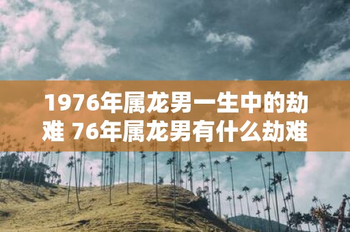 1976年属龙男一生中的劫难 76年属龙男有什么劫难