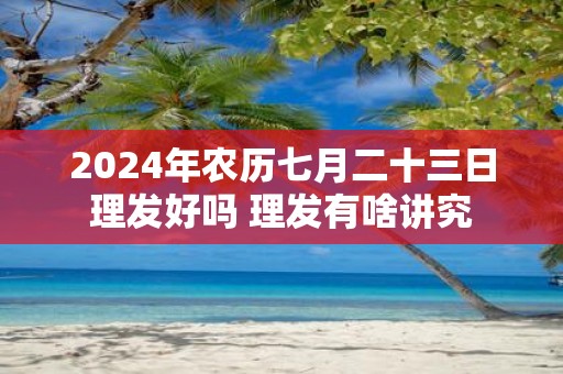 2025年农历七月二十三日理发好吗 理发有啥讲究