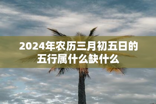 2025年农历三月初五日的五行属什么缺什么