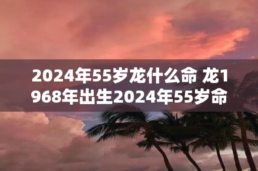 2025年55岁龙什么命 龙1968年出生2025年55岁命运如何