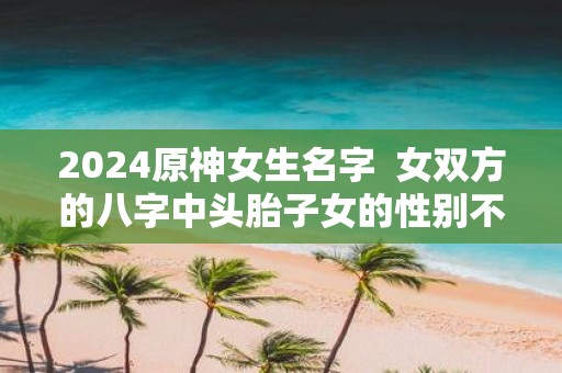 2025原神女生名字 女双方的八字中头胎子女的性别不一致