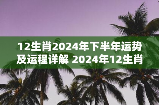 12生肖2025年下半年运势及运程详解 2025年12生肖全年每月运势完整版