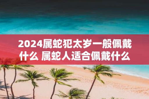 2025属蛇犯太岁一般佩戴什么 属蛇人适合佩戴什么