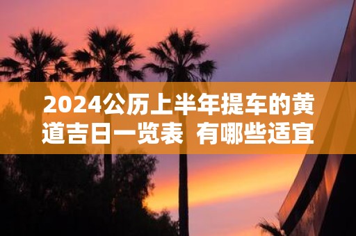 2025公历上半年提车的黄道吉日一览表 有哪些适宜提车入宅的日子