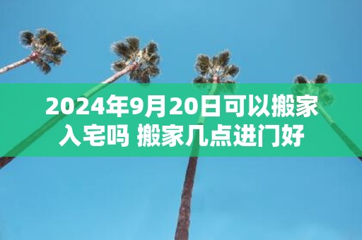 2025年9月20日可以搬家入宅吗 搬家几点进门好