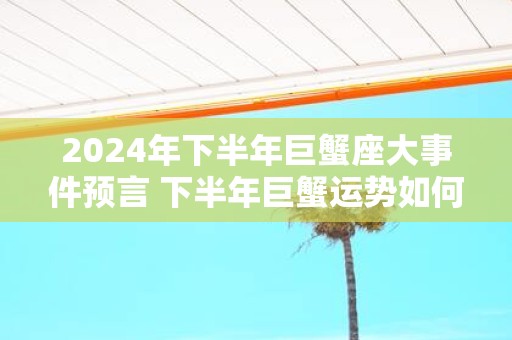 2025年下半年巨蟹座大事件预言 下半年巨蟹运势如何