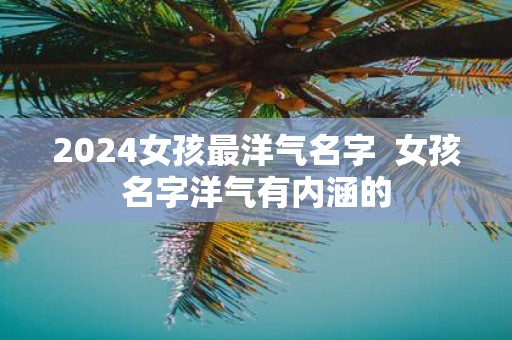 2025女孩最洋气名字 女孩名字洋气有内涵的