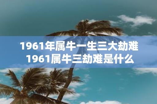 1961年属牛一生三大劫难 1961属牛三劫难是什么