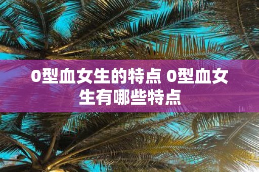 0型血女生的特点 0型血女生有哪些特点