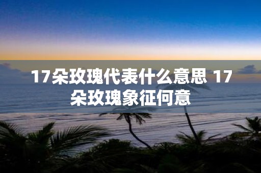 17朵玫瑰代表什么意思 17朵玫瑰象征何意
