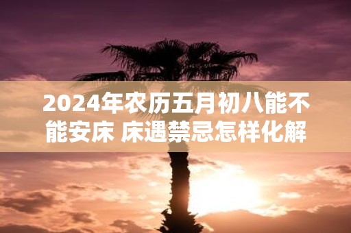 2025年农历五月初八能不能安床 床遇禁忌怎样化解