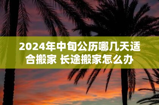 2025年中旬公历哪几天适合搬家 长途搬家怎么办