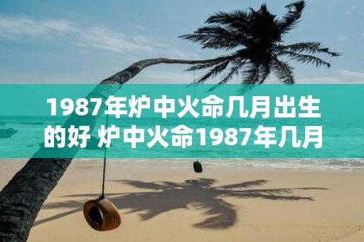 1987年炉中火命几月出生的好 炉中火命1987年几月出生好吗