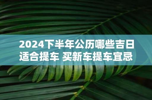 2025下半年公历哪些吉日适合提车 买新车提车宜忌