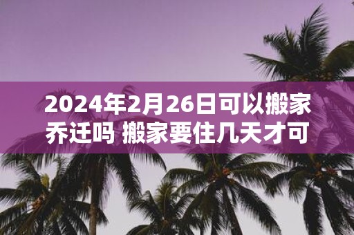 2025年2月26日可以搬家乔迁吗 搬家要住几天才可离开