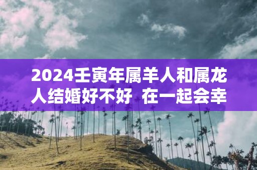 2025壬寅年属羊人和属龙人结婚好不好 在一起会幸福吗