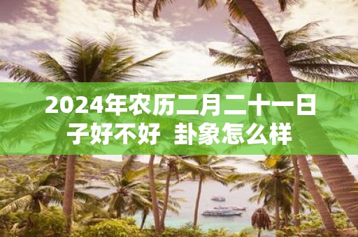 2025年农历二月二十一日子好不好 卦象怎么样