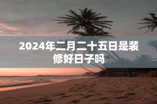 2025年二月二十五日是装修好日子吗