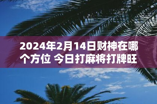2025年2月14日财神在哪个方位 今日打麻将打牌旺运方位