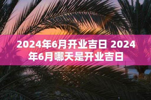 2025年6月开业吉日 2025年6月哪天是开业吉日