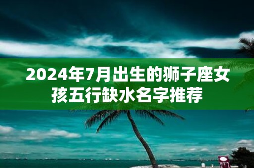 2025年7月出生的狮子座女孩五行缺水名字推荐