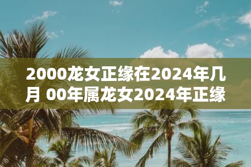 2000龙女正缘在2025年几月 00年属龙女2025年正缘什么时候到