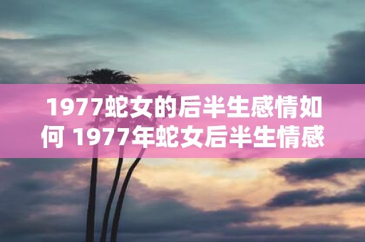 1977蛇女的后半生感情如何 1977年蛇女后半生情感如何