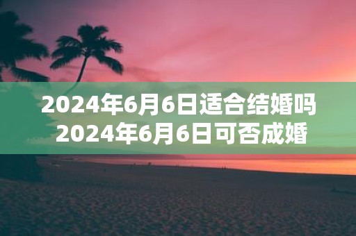 2025年6月6日适合结婚吗 2025年6月6日可否成婚