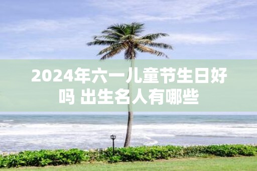 2025年六一儿童节生日好吗 出生名人有哪些