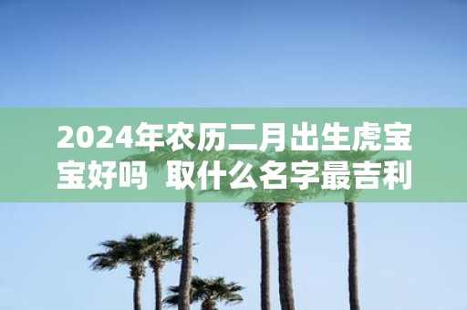 2025年农历二月出生虎宝宝好吗 取什么名字最吉利