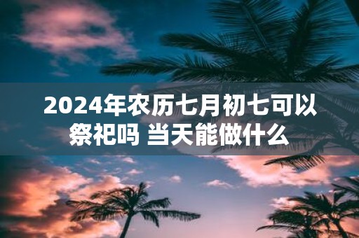 2025年农历七月初七可以祭祀吗 当天能做什么