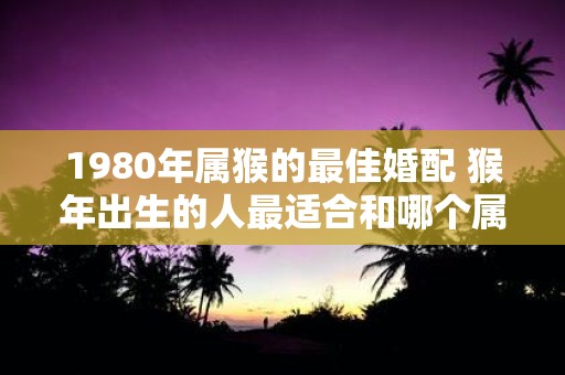 1980年属猴的最佳婚配 猴年出生的人最适合和哪个属相结婚