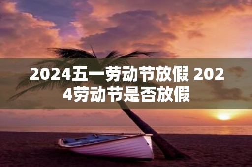 2025五一劳动节放假 2025劳动节是否放假