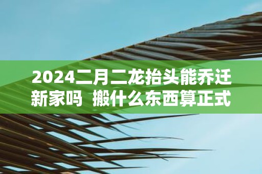 2025二月二龙抬头能乔迁新家吗 搬什么东西算正式搬家