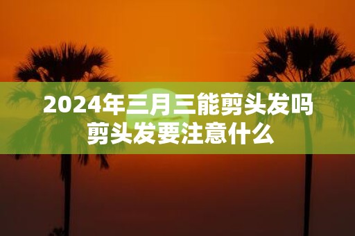 2025年三月三能剪头发吗 剪头发要注意什么