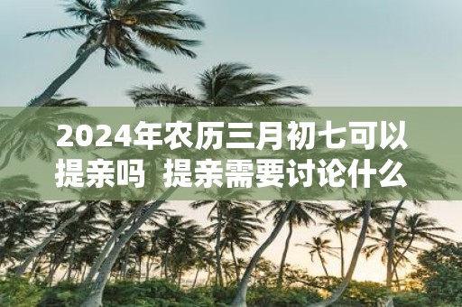 2025年农历三月初七可以提亲吗 提亲需要讨论什么