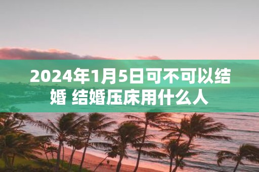 2025年1月5日可不可以结婚 结婚压床用什么人